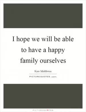 I hope we will be able to have a happy family ourselves Picture Quote #1