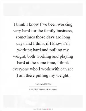 I think I know I’ve been working very hard for the family business, sometimes those days are long days and I think if I know I’m working hard and pulling my weight, both working and playing hard at the same time, I think everyone who I work with can see I am there pulling my weight Picture Quote #1