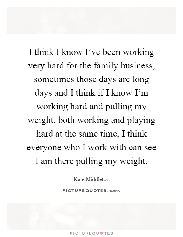 I think I know I've been working very hard for the family business, sometimes those days are long days and I think if I know I'm working hard and pulling my weight, both working and playing hard at the same time, I think everyone who I work with can see I am there pulling my weight Picture Quote #1