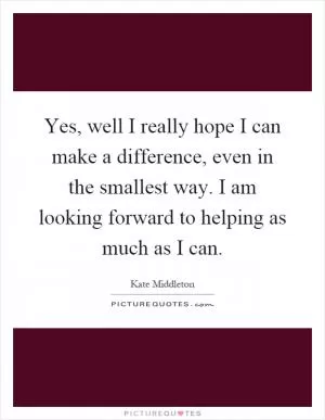Yes, well I really hope I can make a difference, even in the smallest way. I am looking forward to helping as much as I can Picture Quote #1