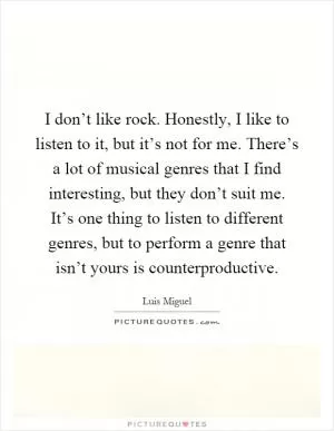 I don’t like rock. Honestly, I like to listen to it, but it’s not for me. There’s a lot of musical genres that I find interesting, but they don’t suit me. It’s one thing to listen to different genres, but to perform a genre that isn’t yours is counterproductive Picture Quote #1