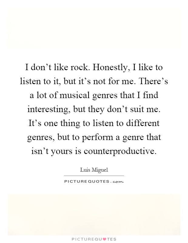 I don't like rock. Honestly, I like to listen to it, but it's not for me. There's a lot of musical genres that I find interesting, but they don't suit me. It's one thing to listen to different genres, but to perform a genre that isn't yours is counterproductive Picture Quote #1