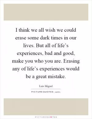 I think we all wish we could erase some dark times in our lives. But all of life’s experiences, bad and good, make you who you are. Erasing any of life’s experiences would be a great mistake Picture Quote #1