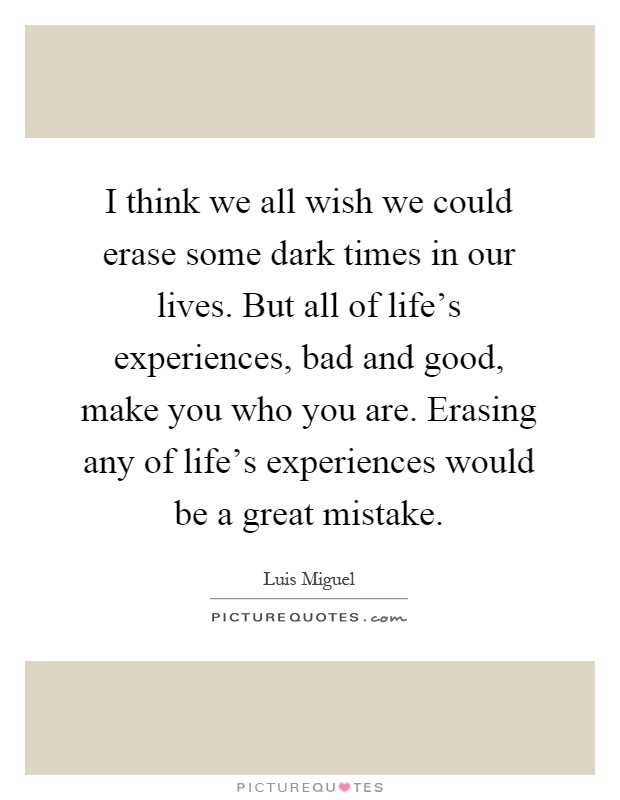 I think we all wish we could erase some dark times in our lives. But all of life's experiences, bad and good, make you who you are. Erasing any of life's experiences would be a great mistake Picture Quote #1