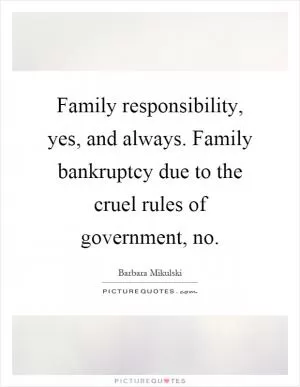 Family responsibility, yes, and always. Family bankruptcy due to the cruel rules of government, no Picture Quote #1