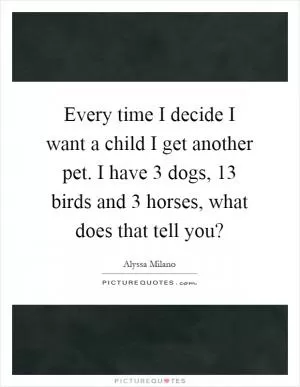 Every time I decide I want a child I get another pet. I have 3 dogs, 13 birds and 3 horses, what does that tell you? Picture Quote #1