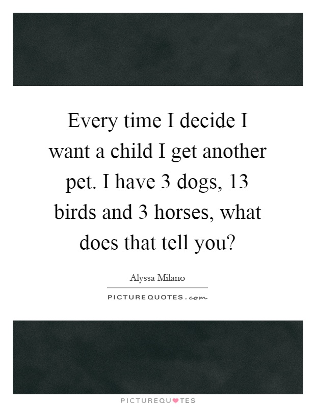 Every time I decide I want a child I get another pet. I have 3 dogs, 13 birds and 3 horses, what does that tell you? Picture Quote #1