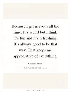 Because I get nervous all the time. It’s weird but I think it’s fun and it’s refreshing. It’s always good to be that way. That keeps me appreciative of everything Picture Quote #1