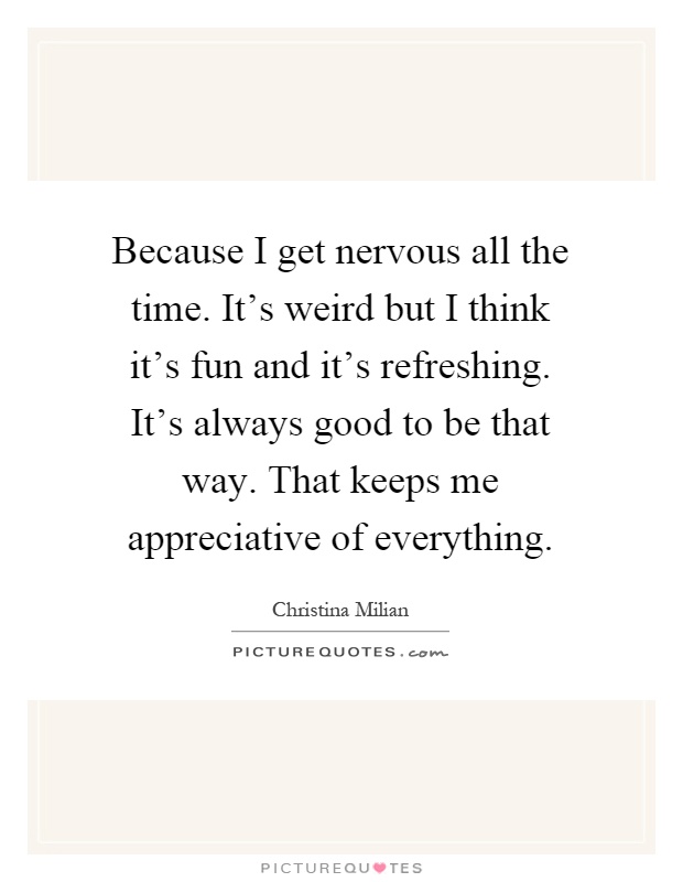 Because I get nervous all the time. It's weird but I think it's fun and it's refreshing. It's always good to be that way. That keeps me appreciative of everything Picture Quote #1