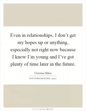 Even in relationships, I don’t get my hopes up or anything, especially not right now because I know I’m young and I’ve got plenty of time later in the future Picture Quote #1