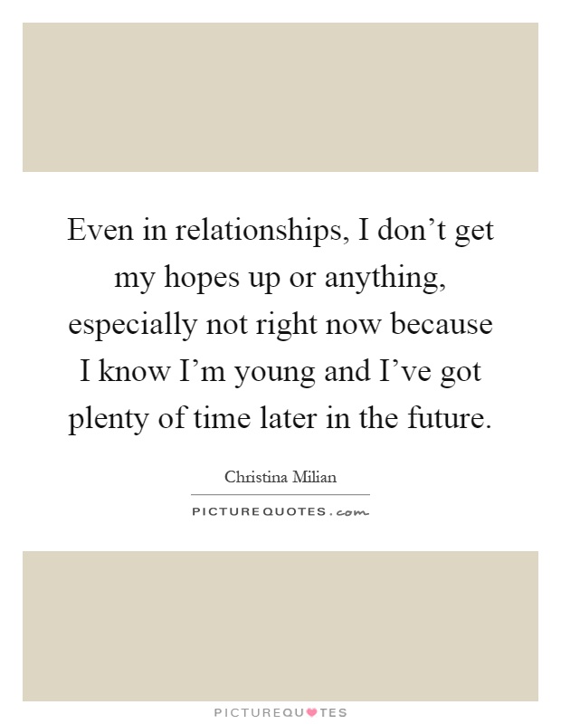 Even in relationships, I don't get my hopes up or anything, especially not right now because I know I'm young and I've got plenty of time later in the future Picture Quote #1