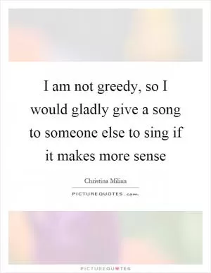 I am not greedy, so I would gladly give a song to someone else to sing if it makes more sense Picture Quote #1