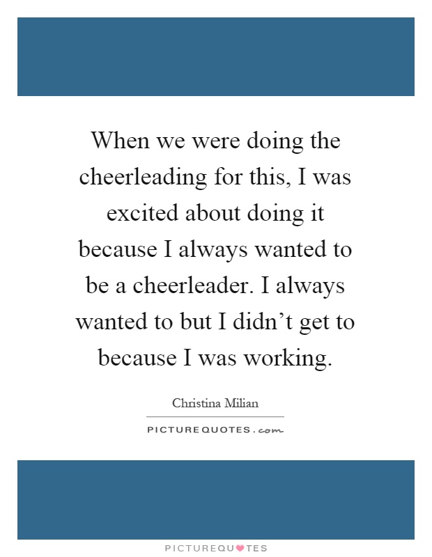 When we were doing the cheerleading for this, I was excited about doing it because I always wanted to be a cheerleader. I always wanted to but I didn't get to because I was working Picture Quote #1