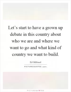 Let’s start to have a grown up debate in this country about who we are and where we want to go and what kind of country we want to build Picture Quote #1