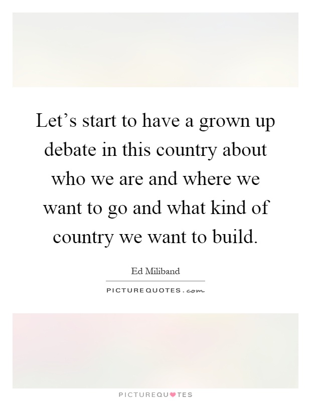 Let's start to have a grown up debate in this country about who we are and where we want to go and what kind of country we want to build Picture Quote #1