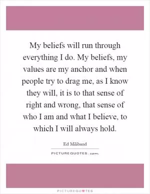 My beliefs will run through everything I do. My beliefs, my values are my anchor and when people try to drag me, as I know they will, it is to that sense of right and wrong, that sense of who I am and what I believe, to which I will always hold Picture Quote #1
