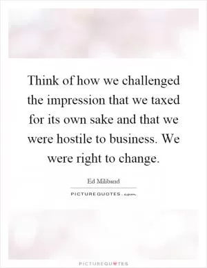 Think of how we challenged the impression that we taxed for its own sake and that we were hostile to business. We were right to change Picture Quote #1