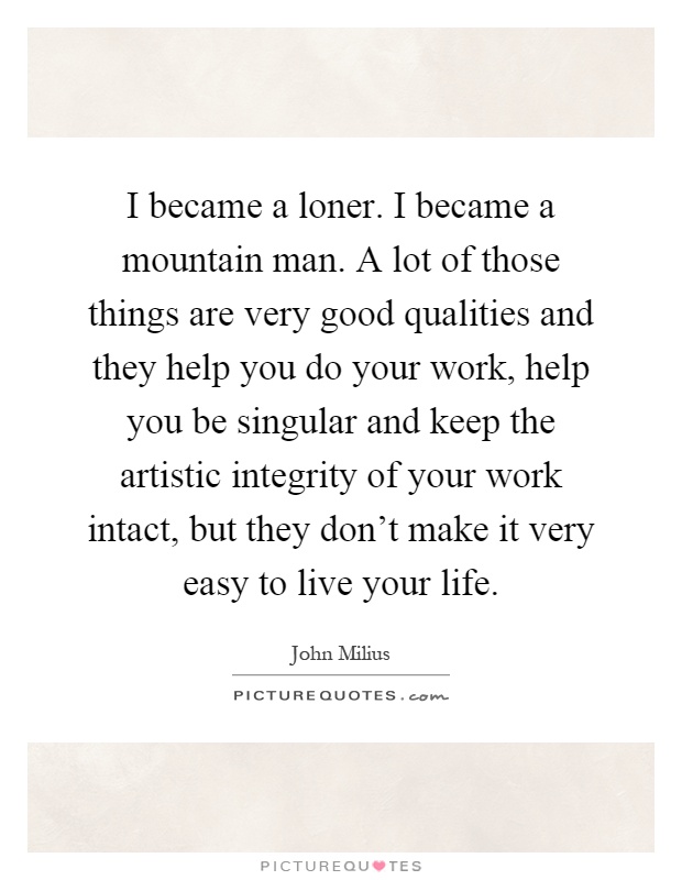 I became a loner. I became a mountain man. A lot of those things are very good qualities and they help you do your work, help you be singular and keep the artistic integrity of your work intact, but they don't make it very easy to live your life Picture Quote #1