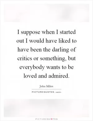 I suppose when I started out I would have liked to have been the darling of critics or something, but everybody wants to be loved and admired Picture Quote #1