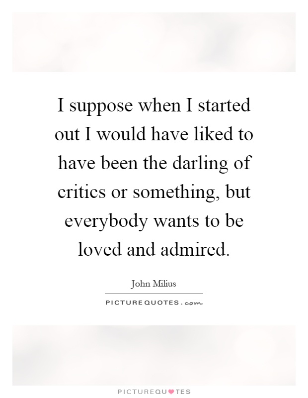 I suppose when I started out I would have liked to have been the darling of critics or something, but everybody wants to be loved and admired Picture Quote #1
