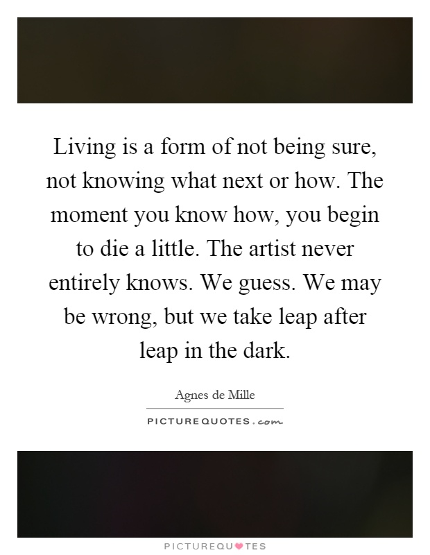 Living is a form of not being sure, not knowing what next or how. The moment you know how, you begin to die a little. The artist never entirely knows. We guess. We may be wrong, but we take leap after leap in the dark Picture Quote #1