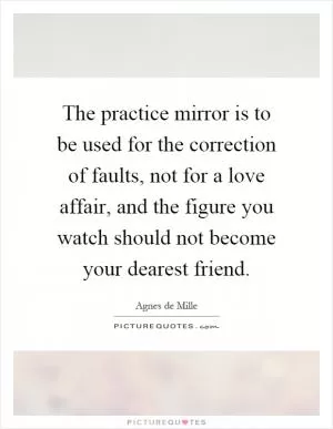 The practice mirror is to be used for the correction of faults, not for a love affair, and the figure you watch should not become your dearest friend Picture Quote #1