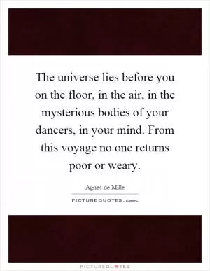 The universe lies before you on the floor, in the air, in the mysterious bodies of your dancers, in your mind. From this voyage no one returns poor or weary Picture Quote #1