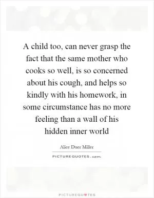 A child too, can never grasp the fact that the same mother who cooks so well, is so concerned about his cough, and helps so kindly with his homework, in some circumstance has no more feeling than a wall of his hidden inner world Picture Quote #1