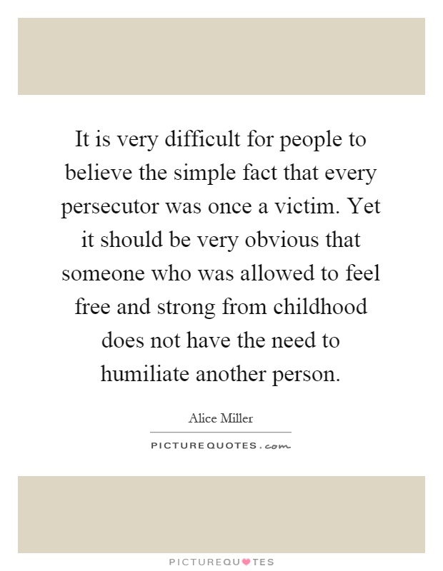 It is very difficult for people to believe the simple fact that every persecutor was once a victim. Yet it should be very obvious that someone who was allowed to feel free and strong from childhood does not have the need to humiliate another person Picture Quote #1