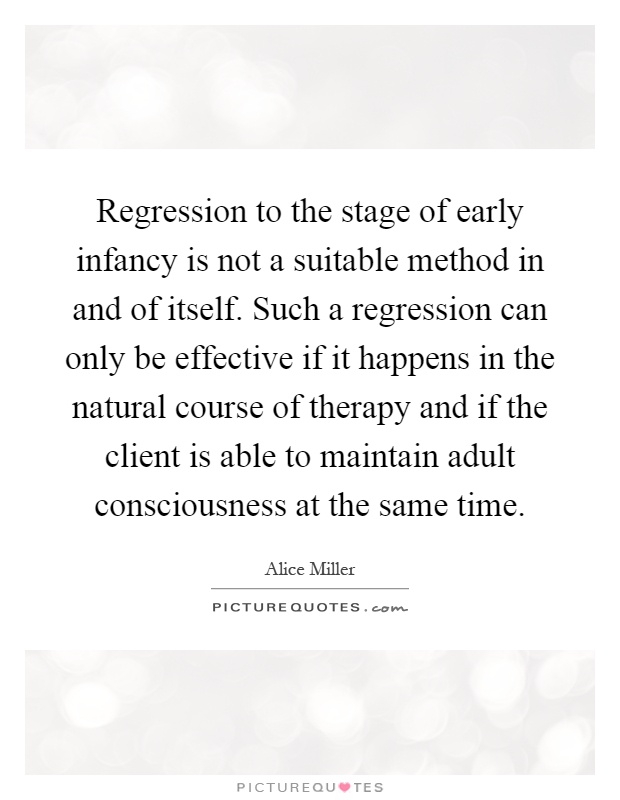Regression to the stage of early infancy is not a suitable method in and of itself. Such a regression can only be effective if it happens in the natural course of therapy and if the client is able to maintain adult consciousness at the same time Picture Quote #1