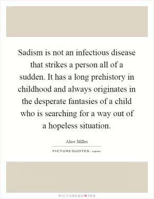 Sadism is not an infectious disease that strikes a person all of a sudden. It has a long prehistory in childhood and always originates in the desperate fantasies of a child who is searching for a way out of a hopeless situation Picture Quote #1