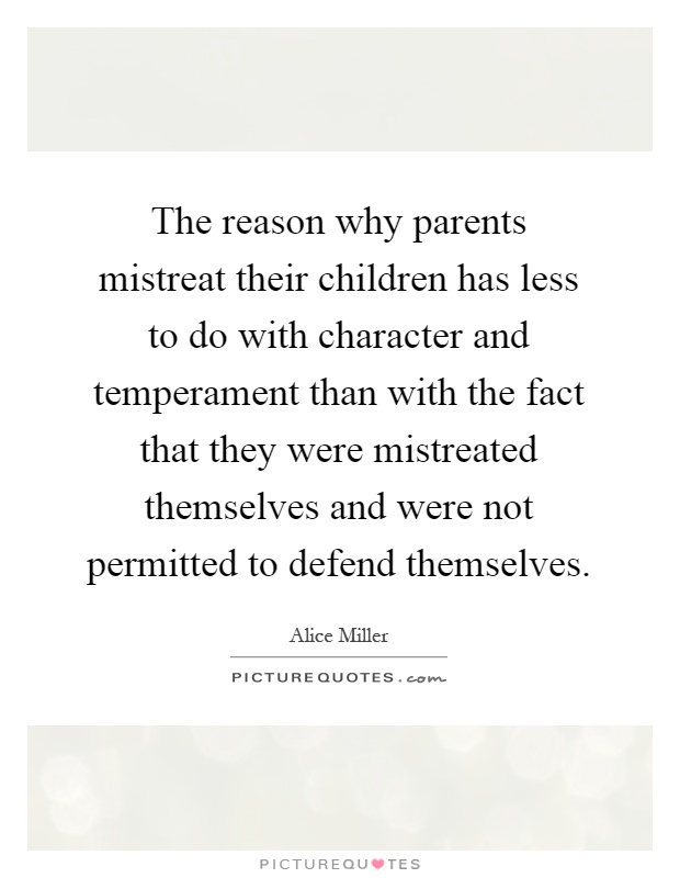 The reason why parents mistreat their children has less to do with character and temperament than with the fact that they were mistreated themselves and were not permitted to defend themselves Picture Quote #1