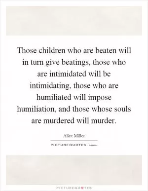 Those children who are beaten will in turn give beatings, those who are intimidated will be intimidating, those who are humiliated will impose humiliation, and those whose souls are murdered will murder Picture Quote #1