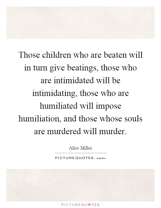 Those children who are beaten will in turn give beatings, those who are intimidated will be intimidating, those who are humiliated will impose humiliation, and those whose souls are murdered will murder Picture Quote #1
