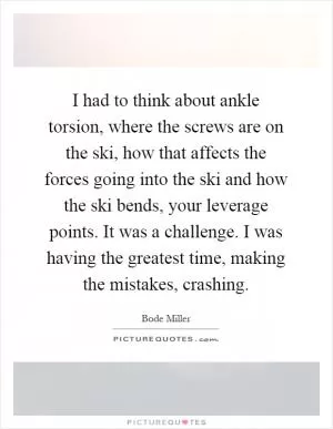 I had to think about ankle torsion, where the screws are on the ski, how that affects the forces going into the ski and how the ski bends, your leverage points. It was a challenge. I was having the greatest time, making the mistakes, crashing Picture Quote #1