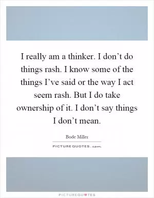 I really am a thinker. I don’t do things rash. I know some of the things I’ve said or the way I act seem rash. But I do take ownership of it. I don’t say things I don’t mean Picture Quote #1