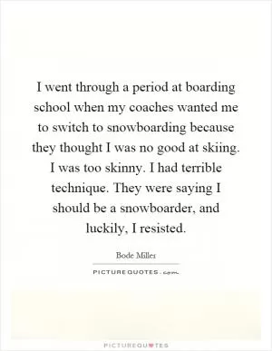 I went through a period at boarding school when my coaches wanted me to switch to snowboarding because they thought I was no good at skiing. I was too skinny. I had terrible technique. They were saying I should be a snowboarder, and luckily, I resisted Picture Quote #1
