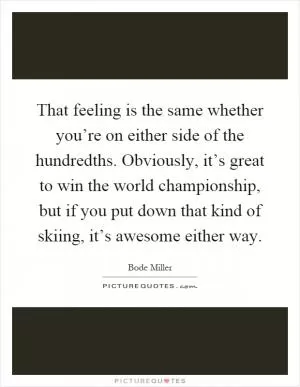 That feeling is the same whether you’re on either side of the hundredths. Obviously, it’s great to win the world championship, but if you put down that kind of skiing, it’s awesome either way Picture Quote #1