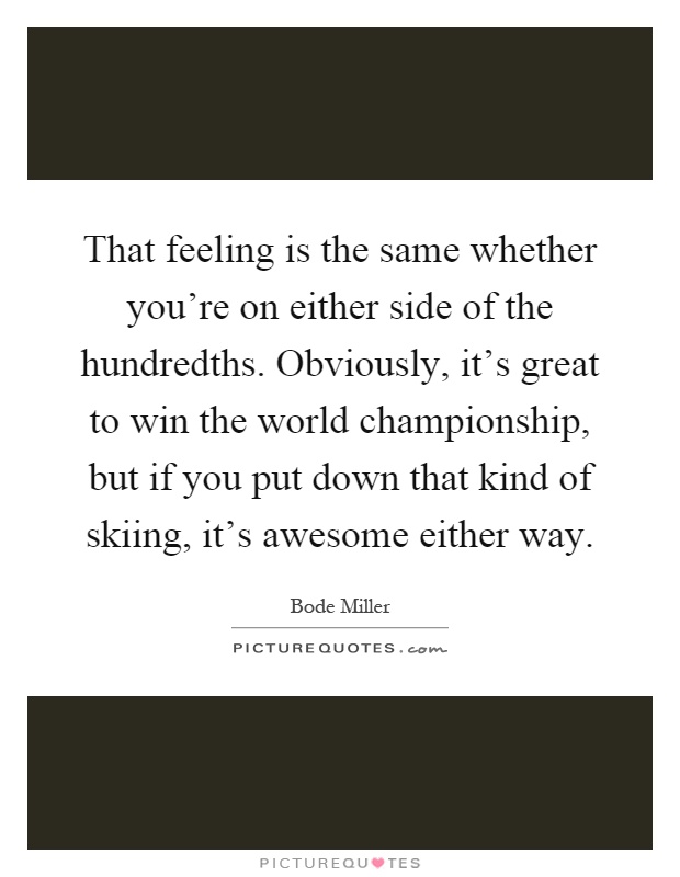 That feeling is the same whether you're on either side of the hundredths. Obviously, it's great to win the world championship, but if you put down that kind of skiing, it's awesome either way Picture Quote #1