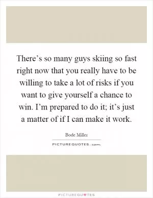 There’s so many guys skiing so fast right now that you really have to be willing to take a lot of risks if you want to give yourself a chance to win. I’m prepared to do it; it’s just a matter of if I can make it work Picture Quote #1