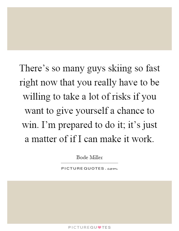 There's so many guys skiing so fast right now that you really have to be willing to take a lot of risks if you want to give yourself a chance to win. I'm prepared to do it; it's just a matter of if I can make it work Picture Quote #1