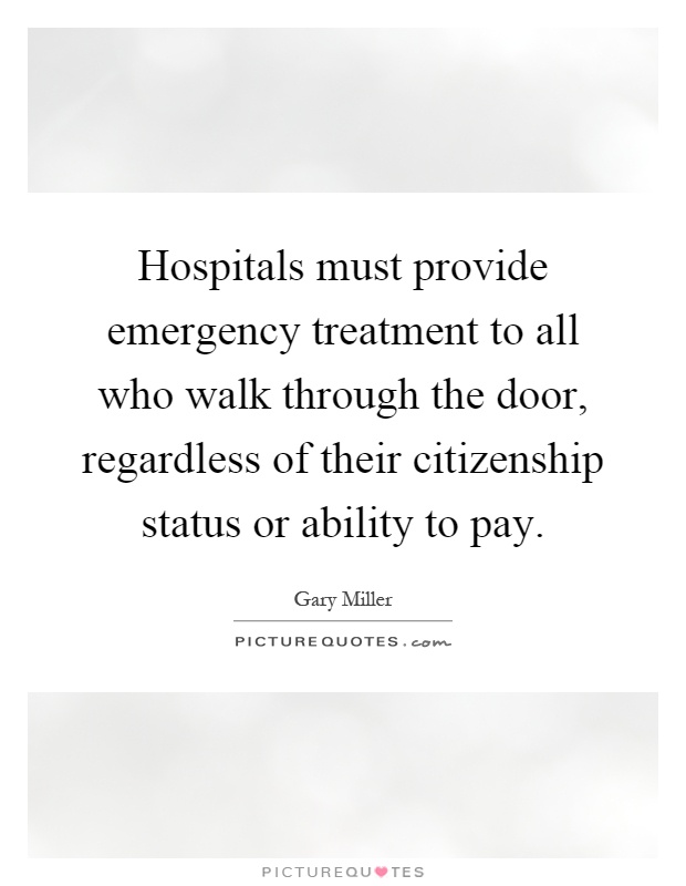 Hospitals must provide emergency treatment to all who walk through the door, regardless of their citizenship status or ability to pay Picture Quote #1