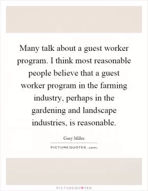 Many talk about a guest worker program. I think most reasonable people believe that a guest worker program in the farming industry, perhaps in the gardening and landscape industries, is reasonable Picture Quote #1