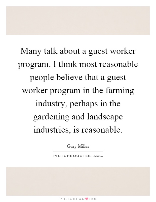 Many talk about a guest worker program. I think most reasonable people believe that a guest worker program in the farming industry, perhaps in the gardening and landscape industries, is reasonable Picture Quote #1