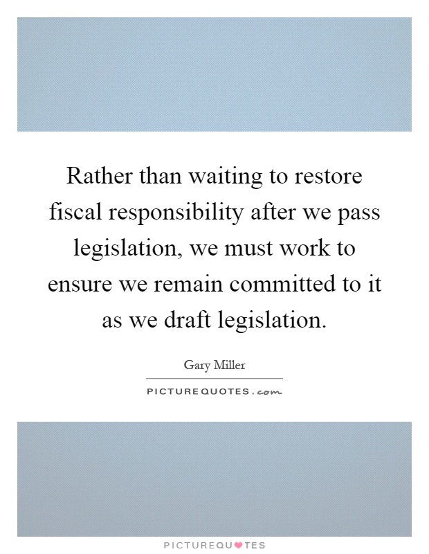 Rather than waiting to restore fiscal responsibility after we pass legislation, we must work to ensure we remain committed to it as we draft legislation Picture Quote #1
