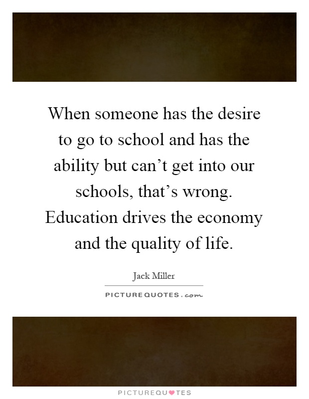 When someone has the desire to go to school and has the ability but can't get into our schools, that's wrong. Education drives the economy and the quality of life Picture Quote #1