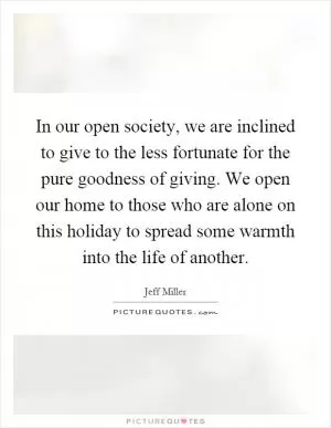 In our open society, we are inclined to give to the less fortunate for the pure goodness of giving. We open our home to those who are alone on this holiday to spread some warmth into the life of another Picture Quote #1