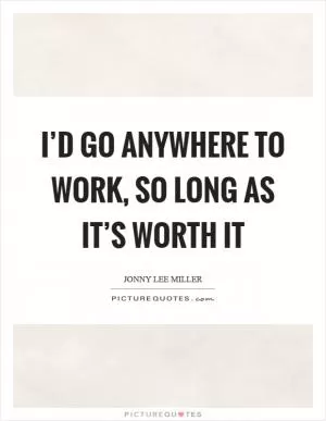 I’d go anywhere to work, so long as it’s worth it Picture Quote #1