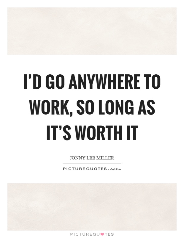 I'd go anywhere to work, so long as it's worth it Picture Quote #1