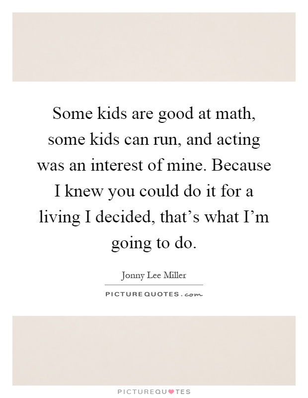 Some kids are good at math, some kids can run, and acting was an interest of mine. Because I knew you could do it for a living I decided, that's what I'm going to do Picture Quote #1
